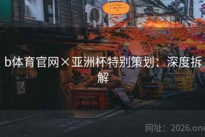b体育官网×亚洲杯特别策划：深度拆解