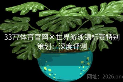 3377体育官网×世界游泳锦标赛特别策划：深度评测